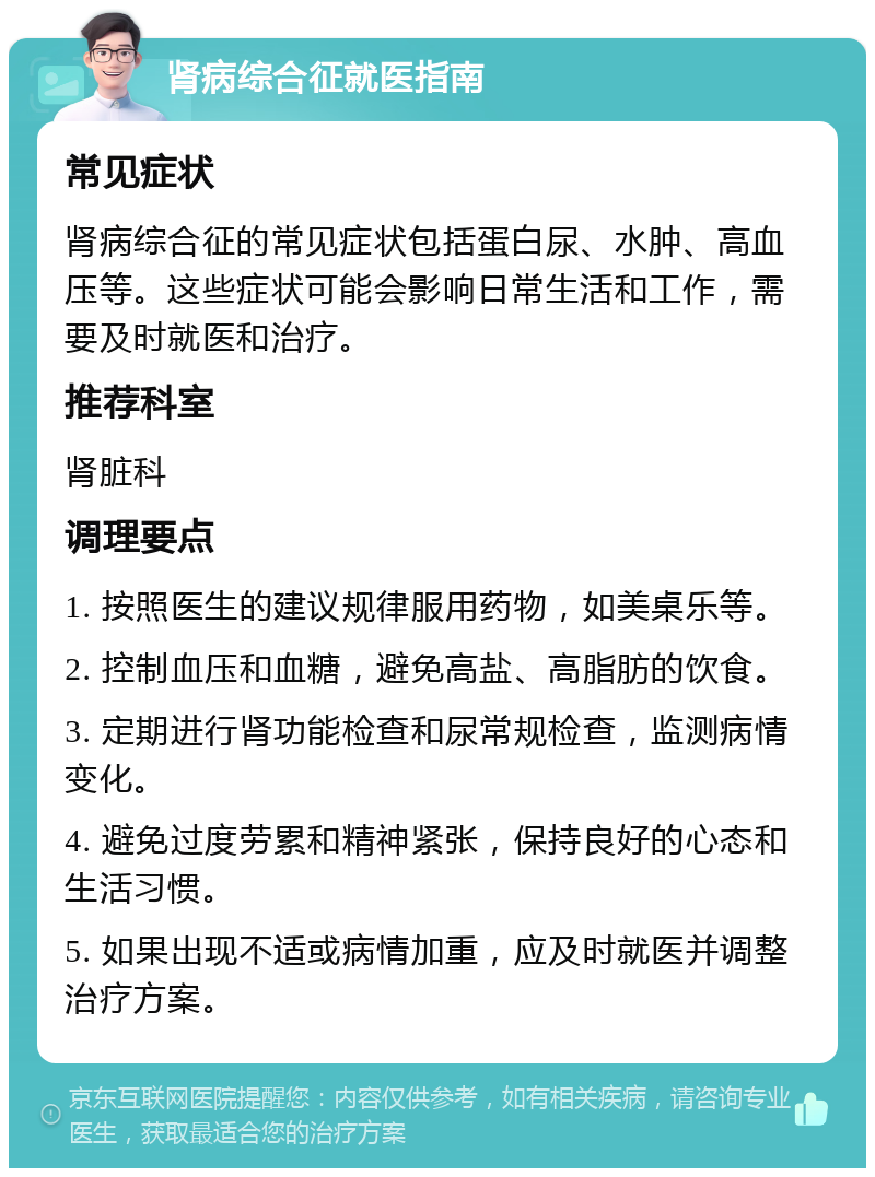 肾病综合征就医指南 常见症状 肾病综合征的常见症状包括蛋白尿、水肿、高血压等。这些症状可能会影响日常生活和工作，需要及时就医和治疗。 推荐科室 肾脏科 调理要点 1. 按照医生的建议规律服用药物，如美桌乐等。 2. 控制血压和血糖，避免高盐、高脂肪的饮食。 3. 定期进行肾功能检查和尿常规检查，监测病情变化。 4. 避免过度劳累和精神紧张，保持良好的心态和生活习惯。 5. 如果出现不适或病情加重，应及时就医并调整治疗方案。