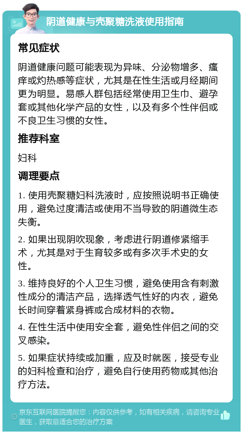 阴道健康与壳聚糖洗液使用指南 常见症状 阴道健康问题可能表现为异味、分泌物增多、瘙痒或灼热感等症状，尤其是在性生活或月经期间更为明显。易感人群包括经常使用卫生巾、避孕套或其他化学产品的女性，以及有多个性伴侣或不良卫生习惯的女性。 推荐科室 妇科 调理要点 1. 使用壳聚糖妇科洗液时，应按照说明书正确使用，避免过度清洁或使用不当导致的阴道微生态失衡。 2. 如果出现阴吹现象，考虑进行阴道修紧缩手术，尤其是对于生育较多或有多次手术史的女性。 3. 维持良好的个人卫生习惯，避免使用含有刺激性成分的清洁产品，选择透气性好的内衣，避免长时间穿着紧身裤或合成材料的衣物。 4. 在性生活中使用安全套，避免性伴侣之间的交叉感染。 5. 如果症状持续或加重，应及时就医，接受专业的妇科检查和治疗，避免自行使用药物或其他治疗方法。