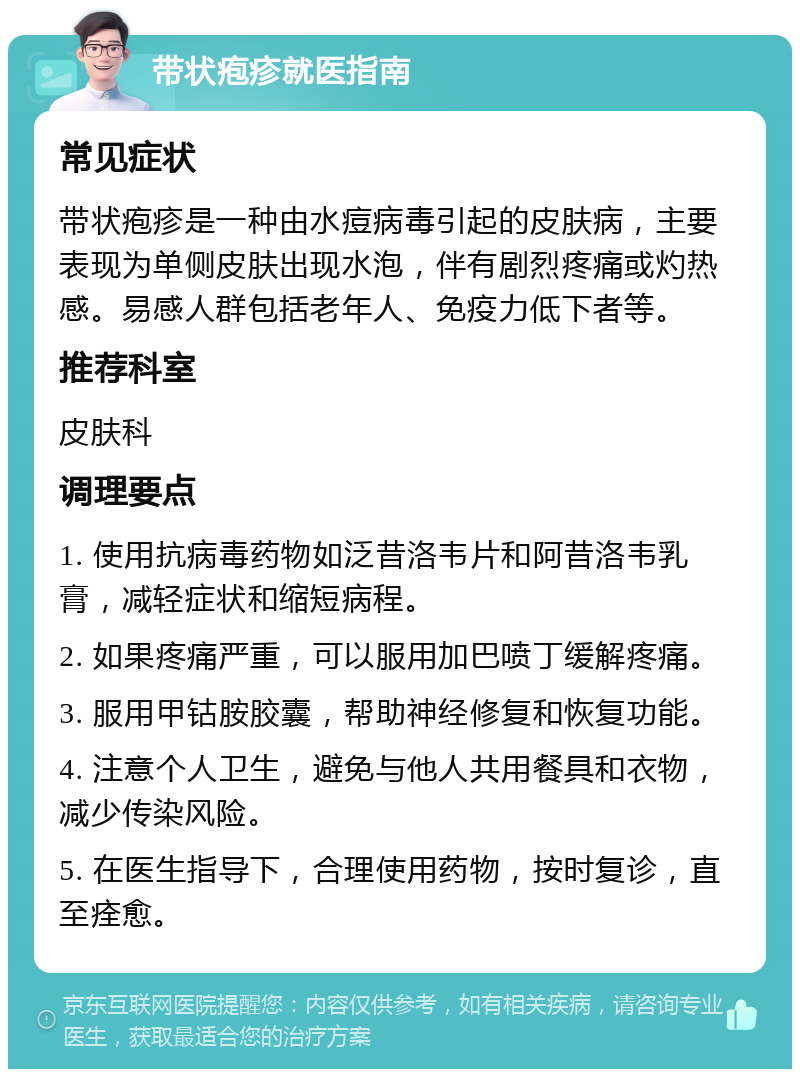 带状疱疹就医指南 常见症状 带状疱疹是一种由水痘病毒引起的皮肤病，主要表现为单侧皮肤出现水泡，伴有剧烈疼痛或灼热感。易感人群包括老年人、免疫力低下者等。 推荐科室 皮肤科 调理要点 1. 使用抗病毒药物如泛昔洛韦片和阿昔洛韦乳膏，减轻症状和缩短病程。 2. 如果疼痛严重，可以服用加巴喷丁缓解疼痛。 3. 服用甲钴胺胶囊，帮助神经修复和恢复功能。 4. 注意个人卫生，避免与他人共用餐具和衣物，减少传染风险。 5. 在医生指导下，合理使用药物，按时复诊，直至痊愈。