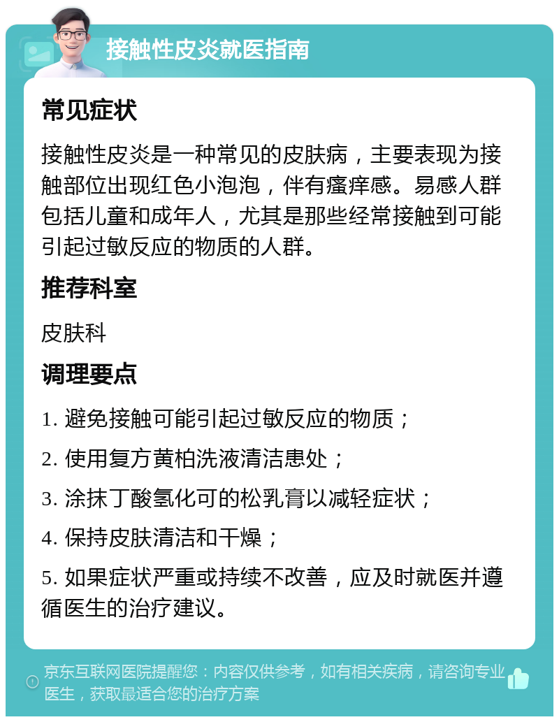 接触性皮炎就医指南 常见症状 接触性皮炎是一种常见的皮肤病，主要表现为接触部位出现红色小泡泡，伴有瘙痒感。易感人群包括儿童和成年人，尤其是那些经常接触到可能引起过敏反应的物质的人群。 推荐科室 皮肤科 调理要点 1. 避免接触可能引起过敏反应的物质； 2. 使用复方黄柏洗液清洁患处； 3. 涂抹丁酸氢化可的松乳膏以减轻症状； 4. 保持皮肤清洁和干燥； 5. 如果症状严重或持续不改善，应及时就医并遵循医生的治疗建议。