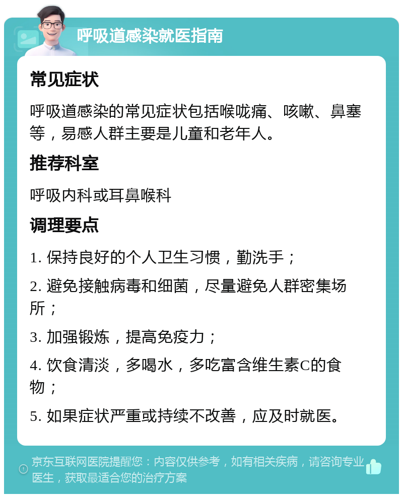 呼吸道感染就医指南 常见症状 呼吸道感染的常见症状包括喉咙痛、咳嗽、鼻塞等，易感人群主要是儿童和老年人。 推荐科室 呼吸内科或耳鼻喉科 调理要点 1. 保持良好的个人卫生习惯，勤洗手； 2. 避免接触病毒和细菌，尽量避免人群密集场所； 3. 加强锻炼，提高免疫力； 4. 饮食清淡，多喝水，多吃富含维生素C的食物； 5. 如果症状严重或持续不改善，应及时就医。