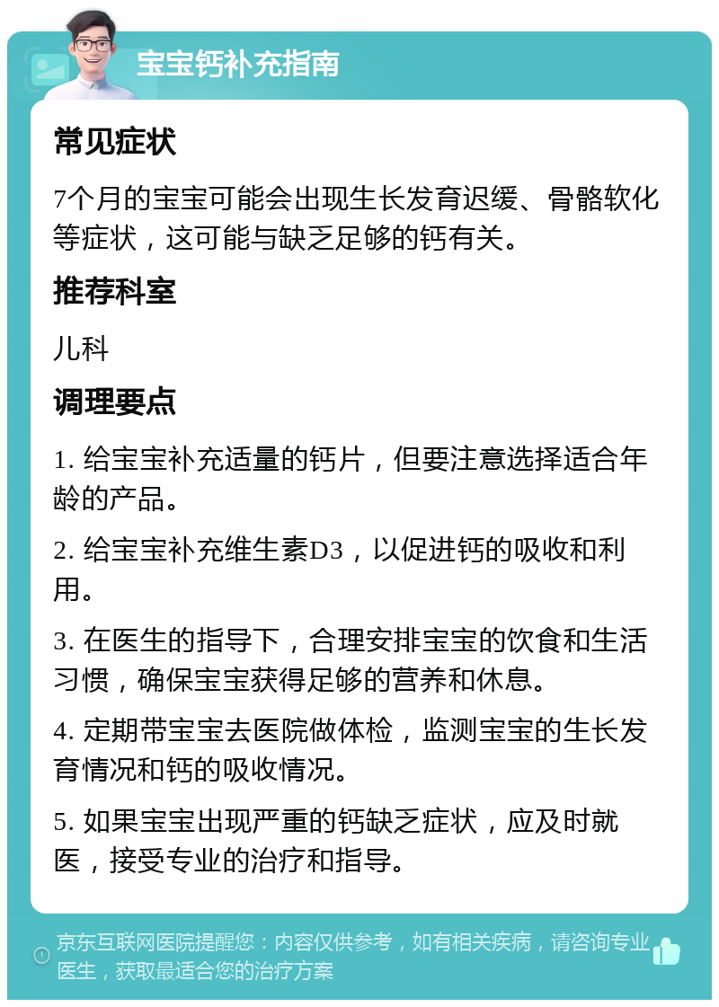 宝宝钙补充指南 常见症状 7个月的宝宝可能会出现生长发育迟缓、骨骼软化等症状，这可能与缺乏足够的钙有关。 推荐科室 儿科 调理要点 1. 给宝宝补充适量的钙片，但要注意选择适合年龄的产品。 2. 给宝宝补充维生素D3，以促进钙的吸收和利用。 3. 在医生的指导下，合理安排宝宝的饮食和生活习惯，确保宝宝获得足够的营养和休息。 4. 定期带宝宝去医院做体检，监测宝宝的生长发育情况和钙的吸收情况。 5. 如果宝宝出现严重的钙缺乏症状，应及时就医，接受专业的治疗和指导。