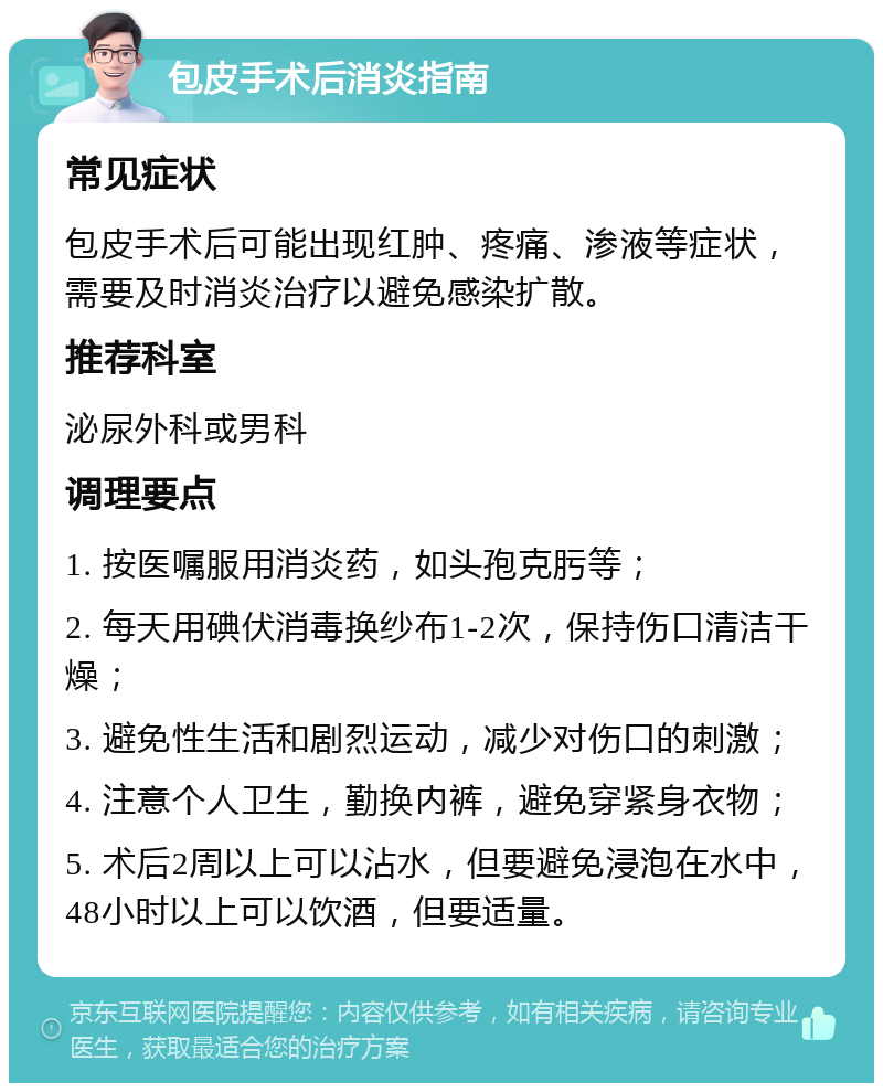 包皮手术后消炎指南 常见症状 包皮手术后可能出现红肿、疼痛、渗液等症状，需要及时消炎治疗以避免感染扩散。 推荐科室 泌尿外科或男科 调理要点 1. 按医嘱服用消炎药，如头孢克肟等； 2. 每天用碘伏消毒换纱布1-2次，保持伤口清洁干燥； 3. 避免性生活和剧烈运动，减少对伤口的刺激； 4. 注意个人卫生，勤换内裤，避免穿紧身衣物； 5. 术后2周以上可以沾水，但要避免浸泡在水中，48小时以上可以饮酒，但要适量。