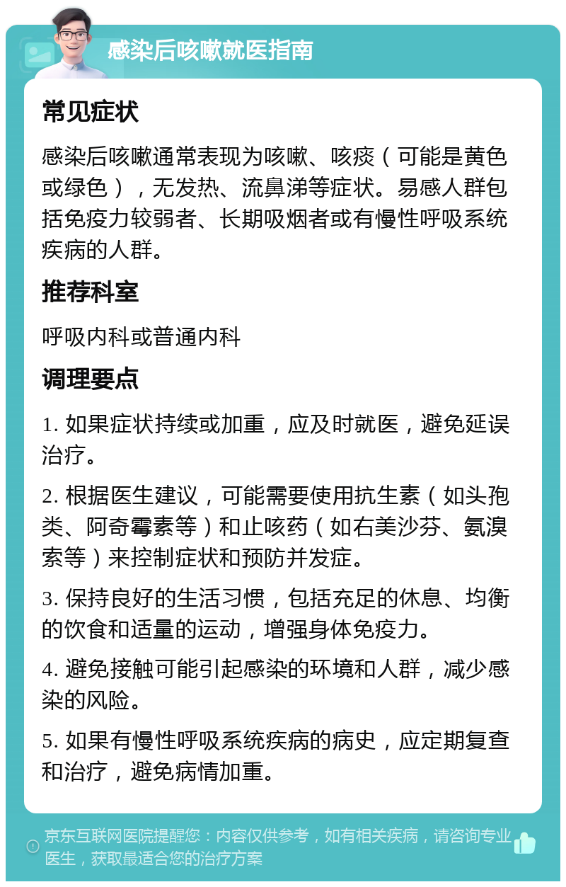 感染后咳嗽就医指南 常见症状 感染后咳嗽通常表现为咳嗽、咳痰（可能是黄色或绿色），无发热、流鼻涕等症状。易感人群包括免疫力较弱者、长期吸烟者或有慢性呼吸系统疾病的人群。 推荐科室 呼吸内科或普通内科 调理要点 1. 如果症状持续或加重，应及时就医，避免延误治疗。 2. 根据医生建议，可能需要使用抗生素（如头孢类、阿奇霉素等）和止咳药（如右美沙芬、氨溴索等）来控制症状和预防并发症。 3. 保持良好的生活习惯，包括充足的休息、均衡的饮食和适量的运动，增强身体免疫力。 4. 避免接触可能引起感染的环境和人群，减少感染的风险。 5. 如果有慢性呼吸系统疾病的病史，应定期复查和治疗，避免病情加重。