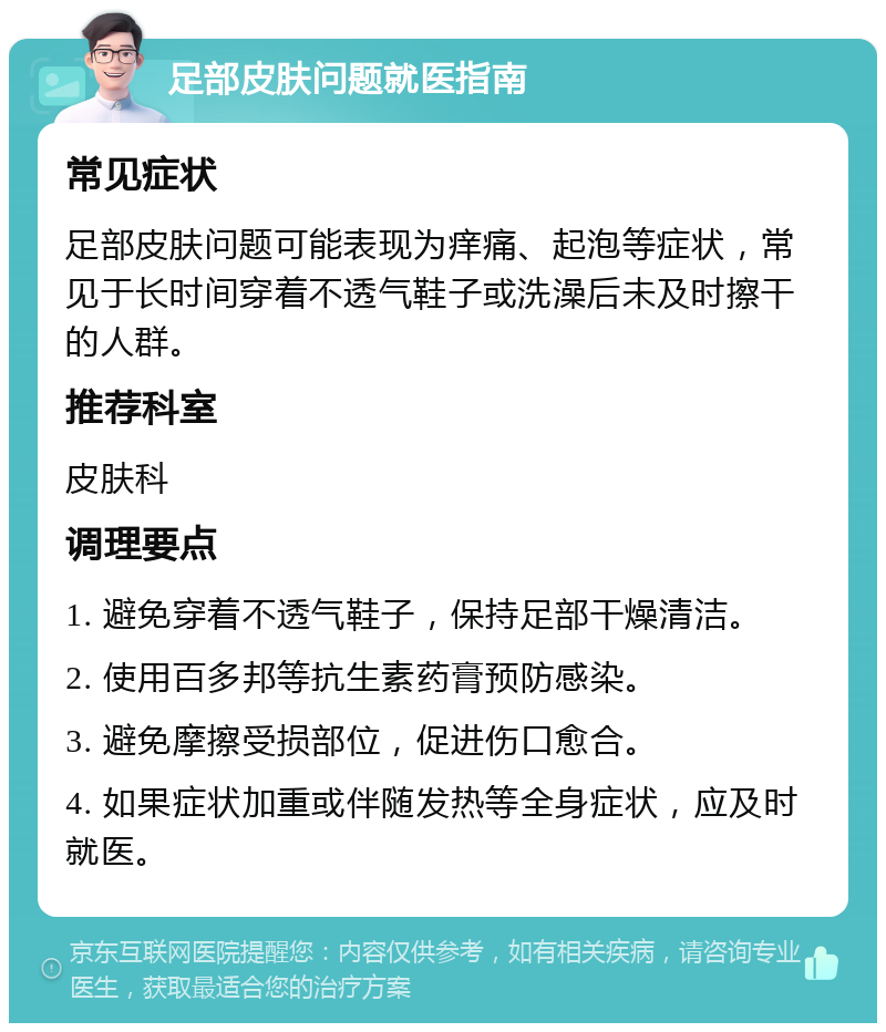 足部皮肤问题就医指南 常见症状 足部皮肤问题可能表现为痒痛、起泡等症状，常见于长时间穿着不透气鞋子或洗澡后未及时擦干的人群。 推荐科室 皮肤科 调理要点 1. 避免穿着不透气鞋子，保持足部干燥清洁。 2. 使用百多邦等抗生素药膏预防感染。 3. 避免摩擦受损部位，促进伤口愈合。 4. 如果症状加重或伴随发热等全身症状，应及时就医。