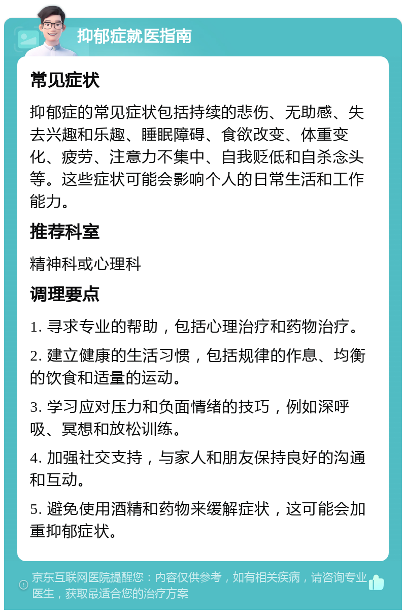 抑郁症就医指南 常见症状 抑郁症的常见症状包括持续的悲伤、无助感、失去兴趣和乐趣、睡眠障碍、食欲改变、体重变化、疲劳、注意力不集中、自我贬低和自杀念头等。这些症状可能会影响个人的日常生活和工作能力。 推荐科室 精神科或心理科 调理要点 1. 寻求专业的帮助，包括心理治疗和药物治疗。 2. 建立健康的生活习惯，包括规律的作息、均衡的饮食和适量的运动。 3. 学习应对压力和负面情绪的技巧，例如深呼吸、冥想和放松训练。 4. 加强社交支持，与家人和朋友保持良好的沟通和互动。 5. 避免使用酒精和药物来缓解症状，这可能会加重抑郁症状。