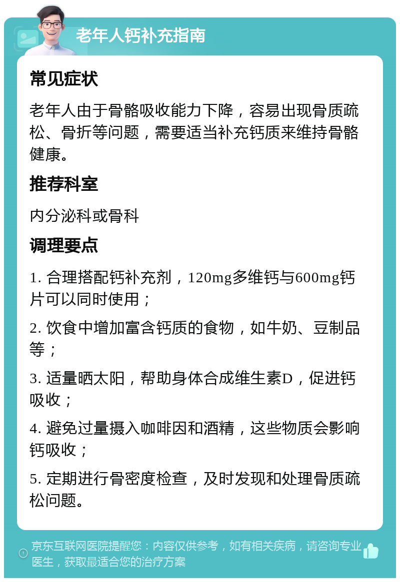 老年人钙补充指南 常见症状 老年人由于骨骼吸收能力下降，容易出现骨质疏松、骨折等问题，需要适当补充钙质来维持骨骼健康。 推荐科室 内分泌科或骨科 调理要点 1. 合理搭配钙补充剂，120mg多维钙与600mg钙片可以同时使用； 2. 饮食中增加富含钙质的食物，如牛奶、豆制品等； 3. 适量晒太阳，帮助身体合成维生素D，促进钙吸收； 4. 避免过量摄入咖啡因和酒精，这些物质会影响钙吸收； 5. 定期进行骨密度检查，及时发现和处理骨质疏松问题。