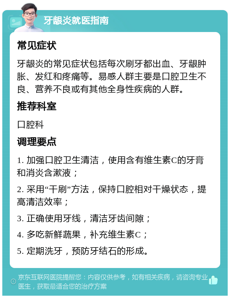 牙龈炎就医指南 常见症状 牙龈炎的常见症状包括每次刷牙都出血、牙龈肿胀、发红和疼痛等。易感人群主要是口腔卫生不良、营养不良或有其他全身性疾病的人群。 推荐科室 口腔科 调理要点 1. 加强口腔卫生清洁，使用含有维生素C的牙膏和消炎含漱液； 2. 采用“干刷”方法，保持口腔相对干燥状态，提高清洁效率； 3. 正确使用牙线，清洁牙齿间隙； 4. 多吃新鲜蔬果，补充维生素C； 5. 定期洗牙，预防牙结石的形成。