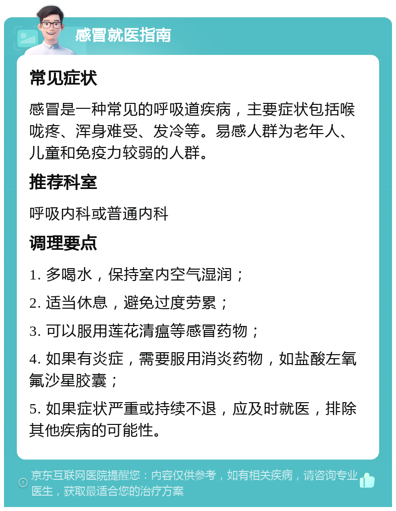 感冒就医指南 常见症状 感冒是一种常见的呼吸道疾病，主要症状包括喉咙疼、浑身难受、发冷等。易感人群为老年人、儿童和免疫力较弱的人群。 推荐科室 呼吸内科或普通内科 调理要点 1. 多喝水，保持室内空气湿润； 2. 适当休息，避免过度劳累； 3. 可以服用莲花清瘟等感冒药物； 4. 如果有炎症，需要服用消炎药物，如盐酸左氧氟沙星胶囊； 5. 如果症状严重或持续不退，应及时就医，排除其他疾病的可能性。