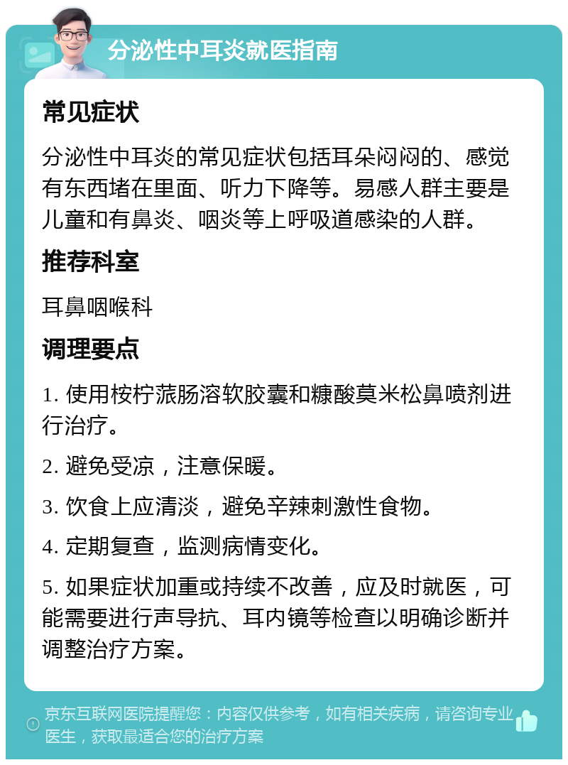 分泌性中耳炎就医指南 常见症状 分泌性中耳炎的常见症状包括耳朵闷闷的、感觉有东西堵在里面、听力下降等。易感人群主要是儿童和有鼻炎、咽炎等上呼吸道感染的人群。 推荐科室 耳鼻咽喉科 调理要点 1. 使用桉柠蒎肠溶软胶囊和糠酸莫米松鼻喷剂进行治疗。 2. 避免受凉，注意保暖。 3. 饮食上应清淡，避免辛辣刺激性食物。 4. 定期复查，监测病情变化。 5. 如果症状加重或持续不改善，应及时就医，可能需要进行声导抗、耳内镜等检查以明确诊断并调整治疗方案。