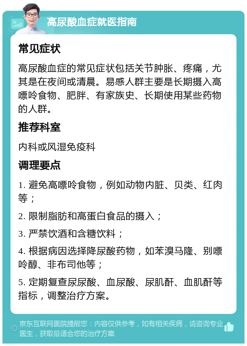 高尿酸血症就医指南 常见症状 高尿酸血症的常见症状包括关节肿胀、疼痛，尤其是在夜间或清晨。易感人群主要是长期摄入高嘌呤食物、肥胖、有家族史、长期使用某些药物的人群。 推荐科室 内科或风湿免疫科 调理要点 1. 避免高嘌呤食物，例如动物内脏、贝类、红肉等； 2. 限制脂肪和高蛋白食品的摄入； 3. 严禁饮酒和含糖饮料； 4. 根据病因选择降尿酸药物，如苯溴马隆、别嘌呤醇、非布司他等； 5. 定期复查尿尿酸、血尿酸、尿肌酐、血肌酐等指标，调整治疗方案。