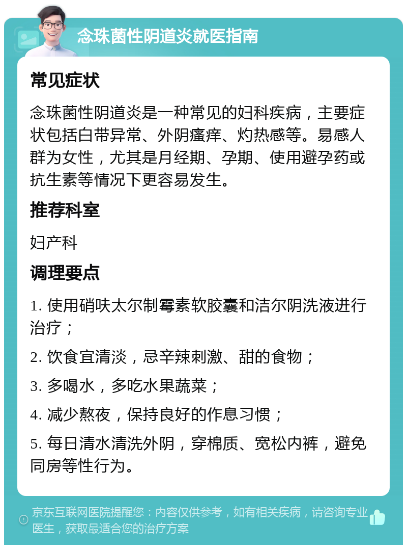 念珠菌性阴道炎就医指南 常见症状 念珠菌性阴道炎是一种常见的妇科疾病，主要症状包括白带异常、外阴瘙痒、灼热感等。易感人群为女性，尤其是月经期、孕期、使用避孕药或抗生素等情况下更容易发生。 推荐科室 妇产科 调理要点 1. 使用硝呋太尔制霉素软胶囊和洁尔阴洗液进行治疗； 2. 饮食宜清淡，忌辛辣刺激、甜的食物； 3. 多喝水，多吃水果蔬菜； 4. 减少熬夜，保持良好的作息习惯； 5. 每日清水清洗外阴，穿棉质、宽松内裤，避免同房等性行为。