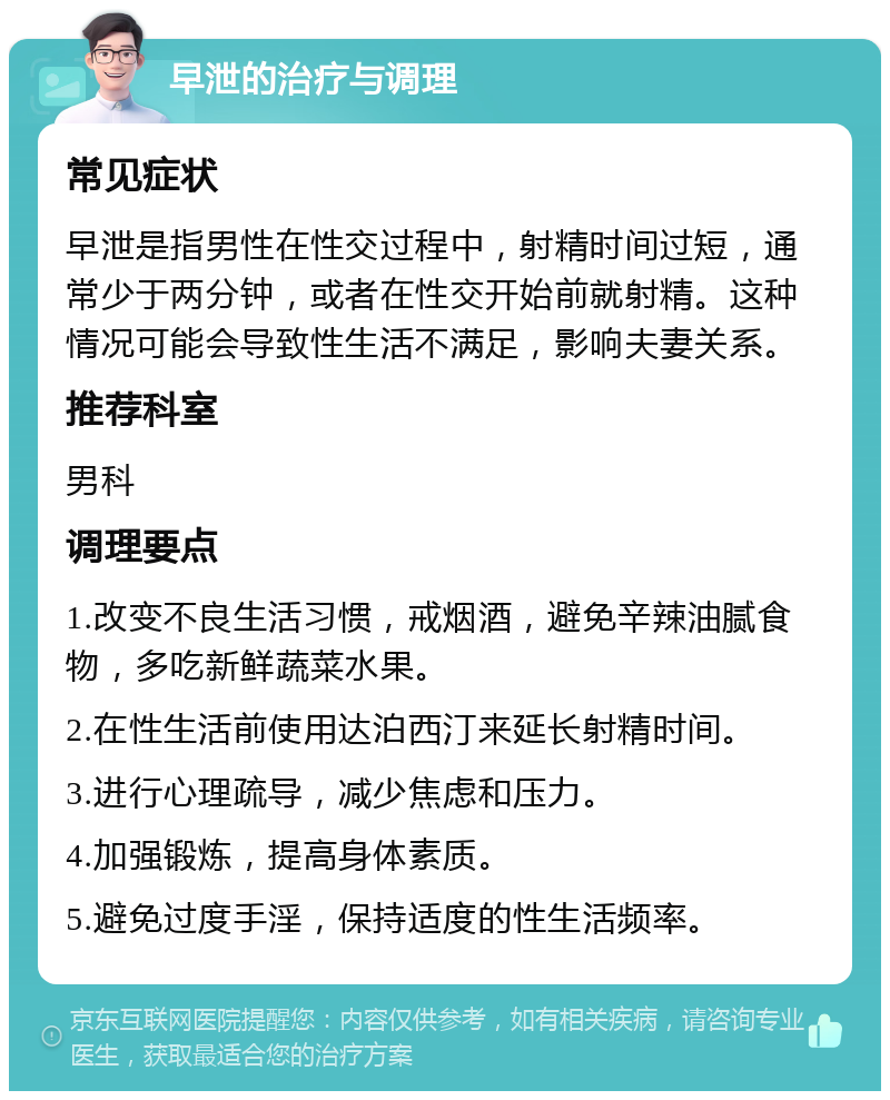 早泄的治疗与调理 常见症状 早泄是指男性在性交过程中，射精时间过短，通常少于两分钟，或者在性交开始前就射精。这种情况可能会导致性生活不满足，影响夫妻关系。 推荐科室 男科 调理要点 1.改变不良生活习惯，戒烟酒，避免辛辣油腻食物，多吃新鲜蔬菜水果。 2.在性生活前使用达泊西汀来延长射精时间。 3.进行心理疏导，减少焦虑和压力。 4.加强锻炼，提高身体素质。 5.避免过度手淫，保持适度的性生活频率。