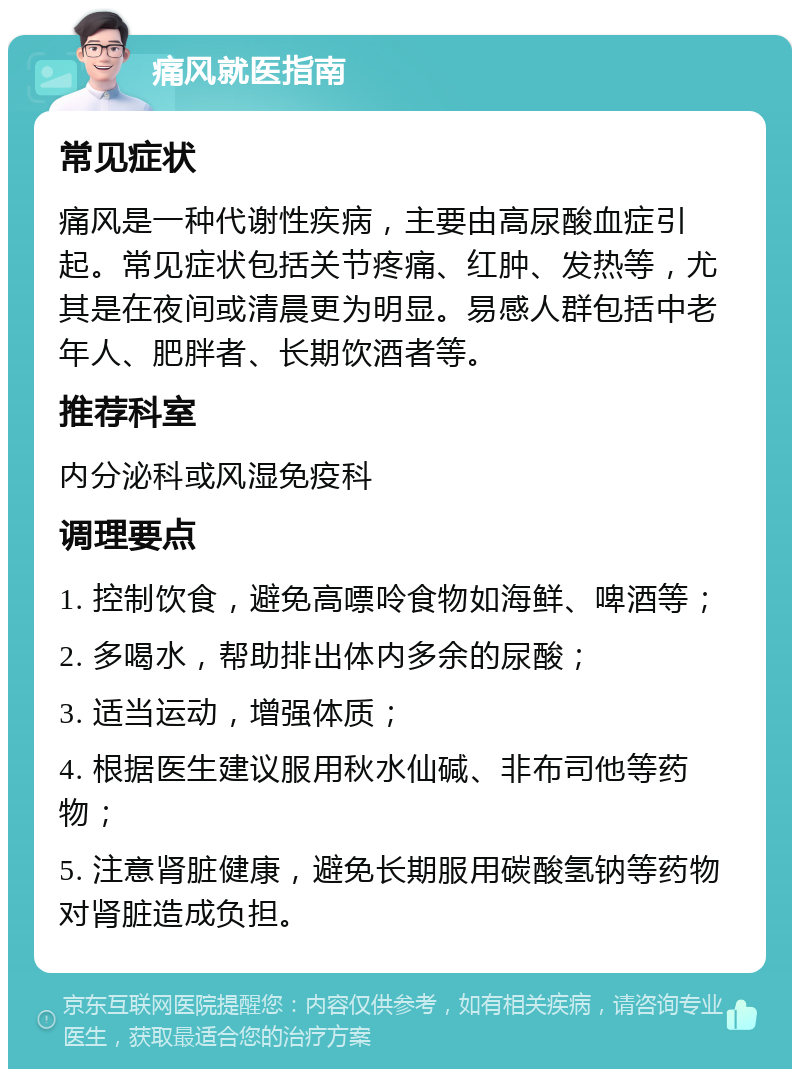 痛风就医指南 常见症状 痛风是一种代谢性疾病，主要由高尿酸血症引起。常见症状包括关节疼痛、红肿、发热等，尤其是在夜间或清晨更为明显。易感人群包括中老年人、肥胖者、长期饮酒者等。 推荐科室 内分泌科或风湿免疫科 调理要点 1. 控制饮食，避免高嘌呤食物如海鲜、啤酒等； 2. 多喝水，帮助排出体内多余的尿酸； 3. 适当运动，增强体质； 4. 根据医生建议服用秋水仙碱、非布司他等药物； 5. 注意肾脏健康，避免长期服用碳酸氢钠等药物对肾脏造成负担。