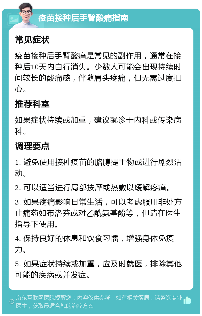 疫苗接种后手臂酸痛指南 常见症状 疫苗接种后手臂酸痛是常见的副作用，通常在接种后10天内自行消失。少数人可能会出现持续时间较长的酸痛感，伴随肩头疼痛，但无需过度担心。 推荐科室 如果症状持续或加重，建议就诊于内科或传染病科。 调理要点 1. 避免使用接种疫苗的胳膊提重物或进行剧烈活动。 2. 可以适当进行局部按摩或热敷以缓解疼痛。 3. 如果疼痛影响日常生活，可以考虑服用非处方止痛药如布洛芬或对乙酰氨基酚等，但请在医生指导下使用。 4. 保持良好的休息和饮食习惯，增强身体免疫力。 5. 如果症状持续或加重，应及时就医，排除其他可能的疾病或并发症。