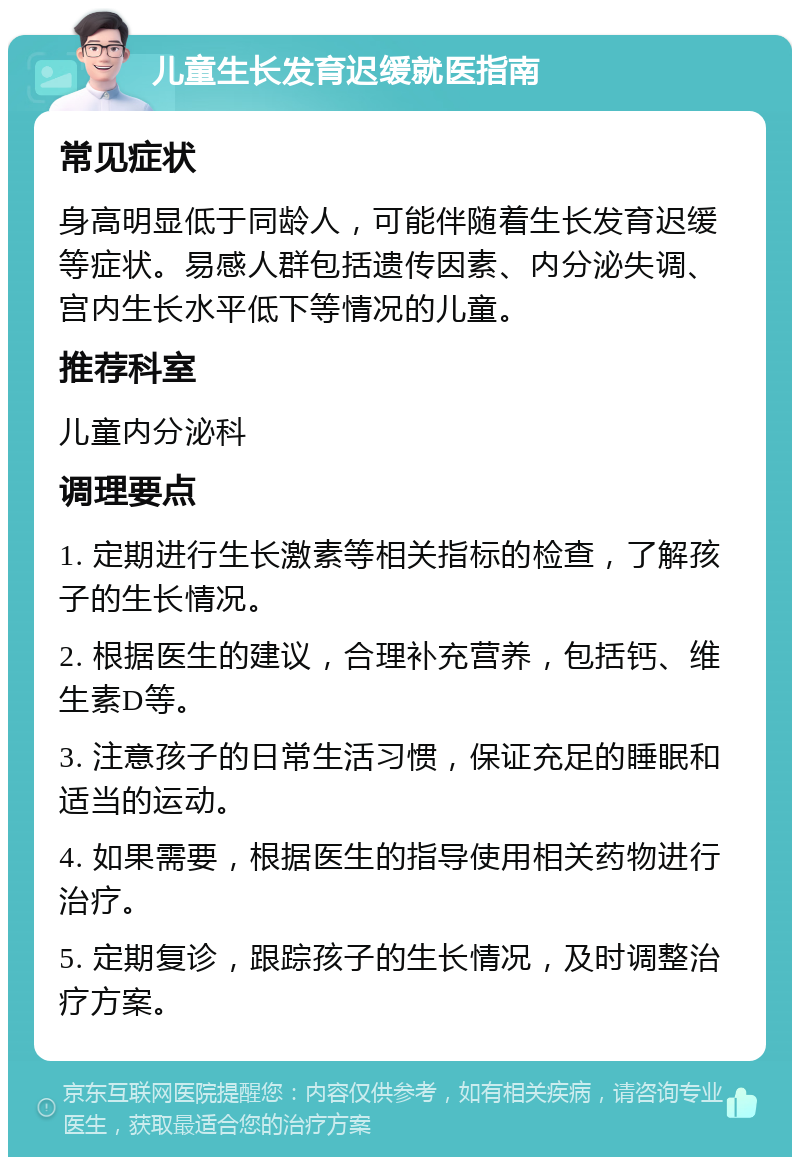 儿童生长发育迟缓就医指南 常见症状 身高明显低于同龄人，可能伴随着生长发育迟缓等症状。易感人群包括遗传因素、内分泌失调、宫内生长水平低下等情况的儿童。 推荐科室 儿童内分泌科 调理要点 1. 定期进行生长激素等相关指标的检查，了解孩子的生长情况。 2. 根据医生的建议，合理补充营养，包括钙、维生素D等。 3. 注意孩子的日常生活习惯，保证充足的睡眠和适当的运动。 4. 如果需要，根据医生的指导使用相关药物进行治疗。 5. 定期复诊，跟踪孩子的生长情况，及时调整治疗方案。