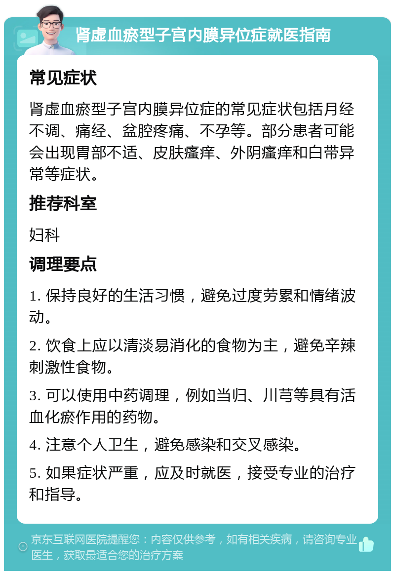 肾虚血瘀型子宫内膜异位症就医指南 常见症状 肾虚血瘀型子宫内膜异位症的常见症状包括月经不调、痛经、盆腔疼痛、不孕等。部分患者可能会出现胃部不适、皮肤瘙痒、外阴瘙痒和白带异常等症状。 推荐科室 妇科 调理要点 1. 保持良好的生活习惯，避免过度劳累和情绪波动。 2. 饮食上应以清淡易消化的食物为主，避免辛辣刺激性食物。 3. 可以使用中药调理，例如当归、川芎等具有活血化瘀作用的药物。 4. 注意个人卫生，避免感染和交叉感染。 5. 如果症状严重，应及时就医，接受专业的治疗和指导。