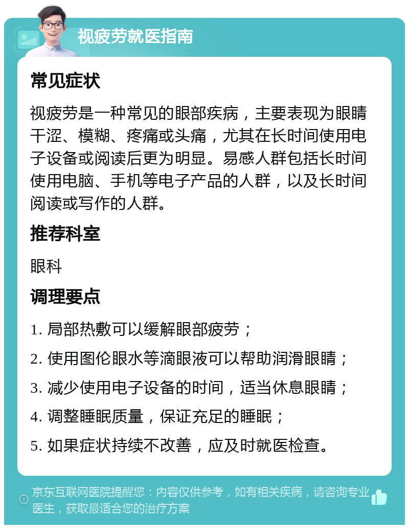 视疲劳就医指南 常见症状 视疲劳是一种常见的眼部疾病，主要表现为眼睛干涩、模糊、疼痛或头痛，尤其在长时间使用电子设备或阅读后更为明显。易感人群包括长时间使用电脑、手机等电子产品的人群，以及长时间阅读或写作的人群。 推荐科室 眼科 调理要点 1. 局部热敷可以缓解眼部疲劳； 2. 使用图伦眼水等滴眼液可以帮助润滑眼睛； 3. 减少使用电子设备的时间，适当休息眼睛； 4. 调整睡眠质量，保证充足的睡眠； 5. 如果症状持续不改善，应及时就医检查。