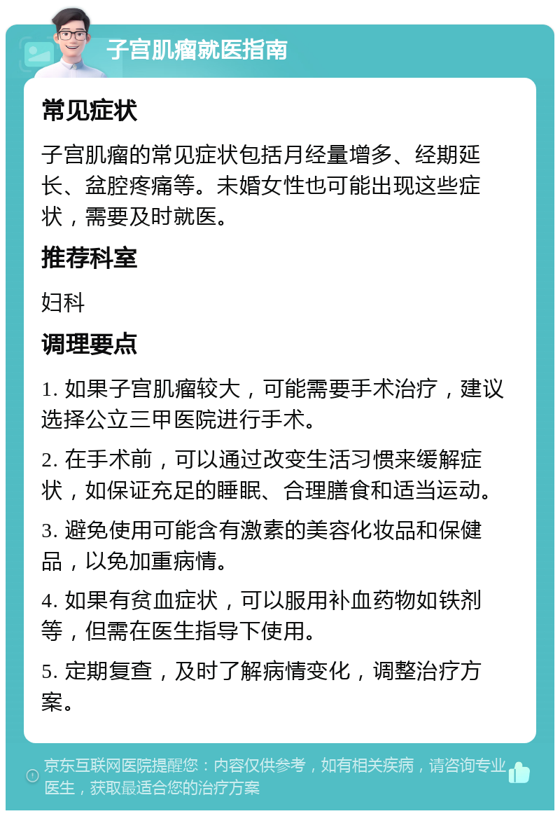 子宫肌瘤就医指南 常见症状 子宫肌瘤的常见症状包括月经量增多、经期延长、盆腔疼痛等。未婚女性也可能出现这些症状，需要及时就医。 推荐科室 妇科 调理要点 1. 如果子宫肌瘤较大，可能需要手术治疗，建议选择公立三甲医院进行手术。 2. 在手术前，可以通过改变生活习惯来缓解症状，如保证充足的睡眠、合理膳食和适当运动。 3. 避免使用可能含有激素的美容化妆品和保健品，以免加重病情。 4. 如果有贫血症状，可以服用补血药物如铁剂等，但需在医生指导下使用。 5. 定期复查，及时了解病情变化，调整治疗方案。