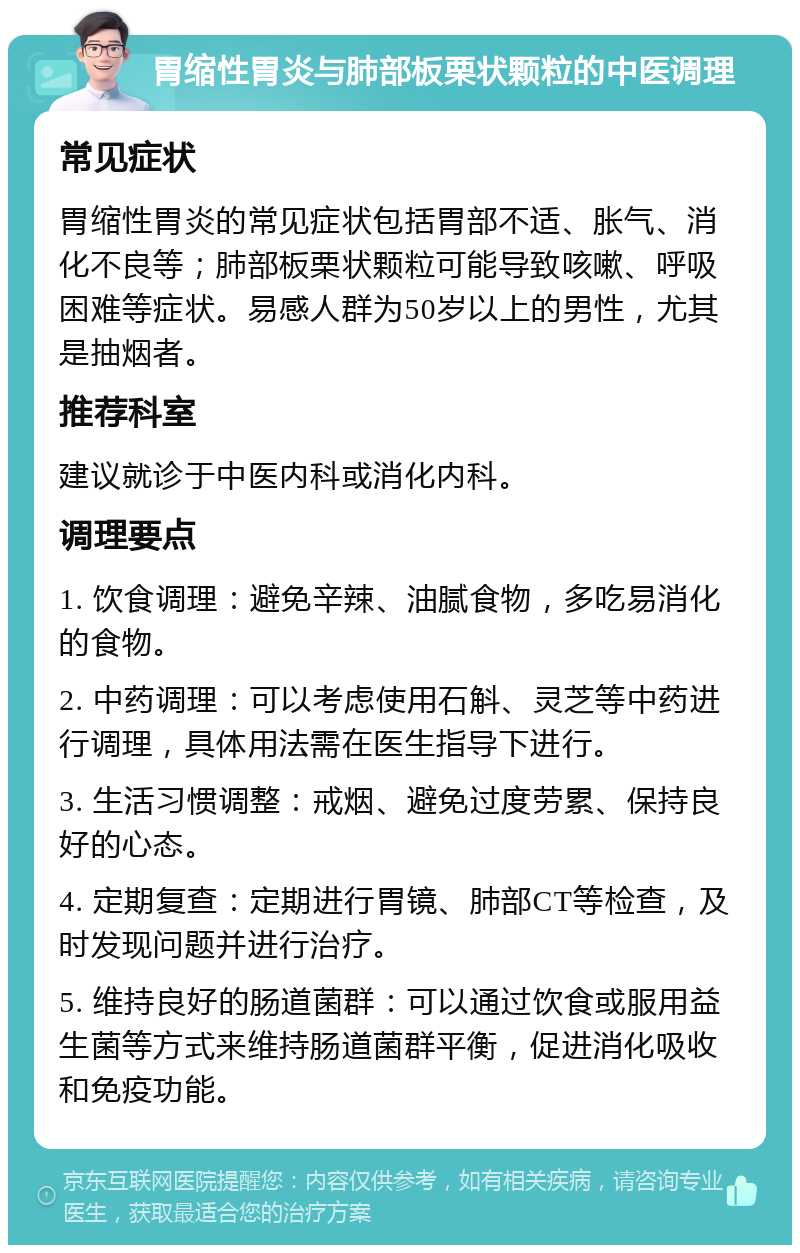 胃缩性胃炎与肺部板栗状颗粒的中医调理 常见症状 胃缩性胃炎的常见症状包括胃部不适、胀气、消化不良等；肺部板栗状颗粒可能导致咳嗽、呼吸困难等症状。易感人群为50岁以上的男性，尤其是抽烟者。 推荐科室 建议就诊于中医内科或消化内科。 调理要点 1. 饮食调理：避免辛辣、油腻食物，多吃易消化的食物。 2. 中药调理：可以考虑使用石斛、灵芝等中药进行调理，具体用法需在医生指导下进行。 3. 生活习惯调整：戒烟、避免过度劳累、保持良好的心态。 4. 定期复查：定期进行胃镜、肺部CT等检查，及时发现问题并进行治疗。 5. 维持良好的肠道菌群：可以通过饮食或服用益生菌等方式来维持肠道菌群平衡，促进消化吸收和免疫功能。