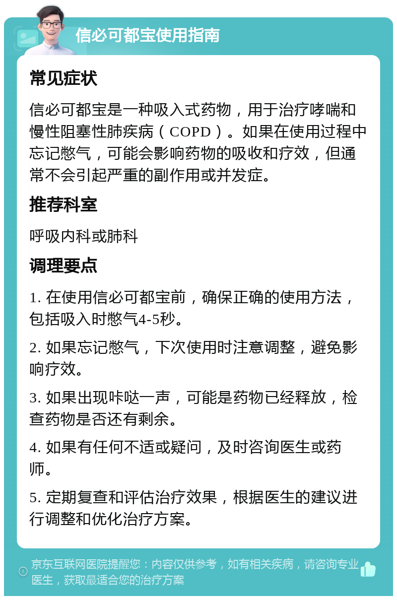 信必可都宝使用指南 常见症状 信必可都宝是一种吸入式药物，用于治疗哮喘和慢性阻塞性肺疾病（COPD）。如果在使用过程中忘记憋气，可能会影响药物的吸收和疗效，但通常不会引起严重的副作用或并发症。 推荐科室 呼吸内科或肺科 调理要点 1. 在使用信必可都宝前，确保正确的使用方法，包括吸入时憋气4-5秒。 2. 如果忘记憋气，下次使用时注意调整，避免影响疗效。 3. 如果出现咔哒一声，可能是药物已经释放，检查药物是否还有剩余。 4. 如果有任何不适或疑问，及时咨询医生或药师。 5. 定期复查和评估治疗效果，根据医生的建议进行调整和优化治疗方案。