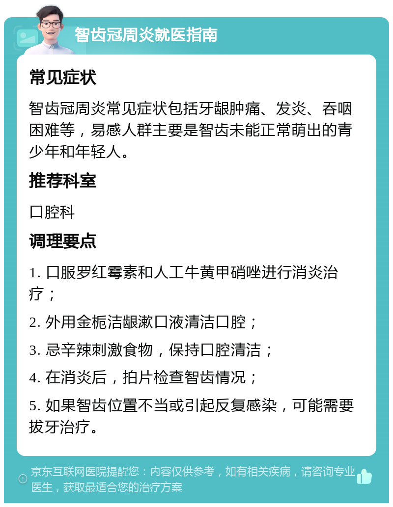 智齿冠周炎就医指南 常见症状 智齿冠周炎常见症状包括牙龈肿痛、发炎、吞咽困难等，易感人群主要是智齿未能正常萌出的青少年和年轻人。 推荐科室 口腔科 调理要点 1. 口服罗红霉素和人工牛黄甲硝唑进行消炎治疗； 2. 外用金栀洁龈漱口液清洁口腔； 3. 忌辛辣刺激食物，保持口腔清洁； 4. 在消炎后，拍片检查智齿情况； 5. 如果智齿位置不当或引起反复感染，可能需要拔牙治疗。