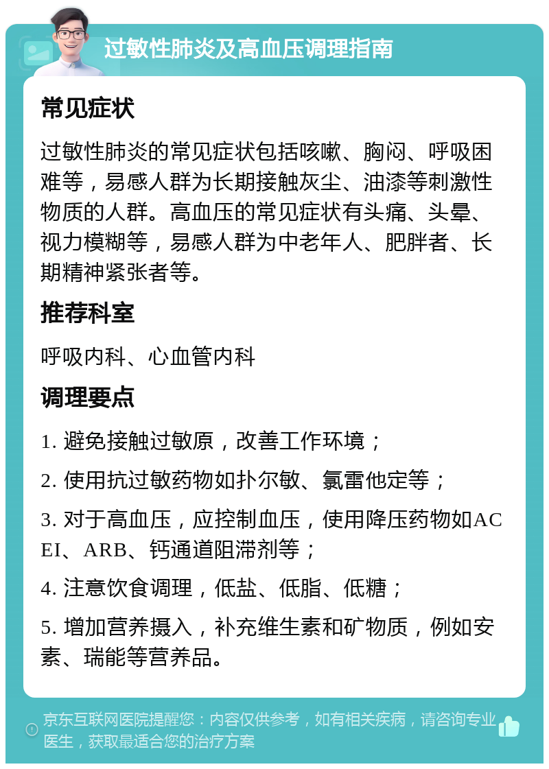 过敏性肺炎及高血压调理指南 常见症状 过敏性肺炎的常见症状包括咳嗽、胸闷、呼吸困难等，易感人群为长期接触灰尘、油漆等刺激性物质的人群。高血压的常见症状有头痛、头晕、视力模糊等，易感人群为中老年人、肥胖者、长期精神紧张者等。 推荐科室 呼吸内科、心血管内科 调理要点 1. 避免接触过敏原，改善工作环境； 2. 使用抗过敏药物如扑尔敏、氯雷他定等； 3. 对于高血压，应控制血压，使用降压药物如ACEI、ARB、钙通道阻滞剂等； 4. 注意饮食调理，低盐、低脂、低糖； 5. 增加营养摄入，补充维生素和矿物质，例如安素、瑞能等营养品。