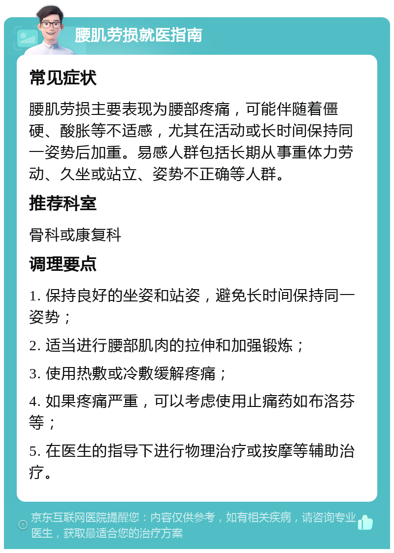 腰肌劳损就医指南 常见症状 腰肌劳损主要表现为腰部疼痛，可能伴随着僵硬、酸胀等不适感，尤其在活动或长时间保持同一姿势后加重。易感人群包括长期从事重体力劳动、久坐或站立、姿势不正确等人群。 推荐科室 骨科或康复科 调理要点 1. 保持良好的坐姿和站姿，避免长时间保持同一姿势； 2. 适当进行腰部肌肉的拉伸和加强锻炼； 3. 使用热敷或冷敷缓解疼痛； 4. 如果疼痛严重，可以考虑使用止痛药如布洛芬等； 5. 在医生的指导下进行物理治疗或按摩等辅助治疗。