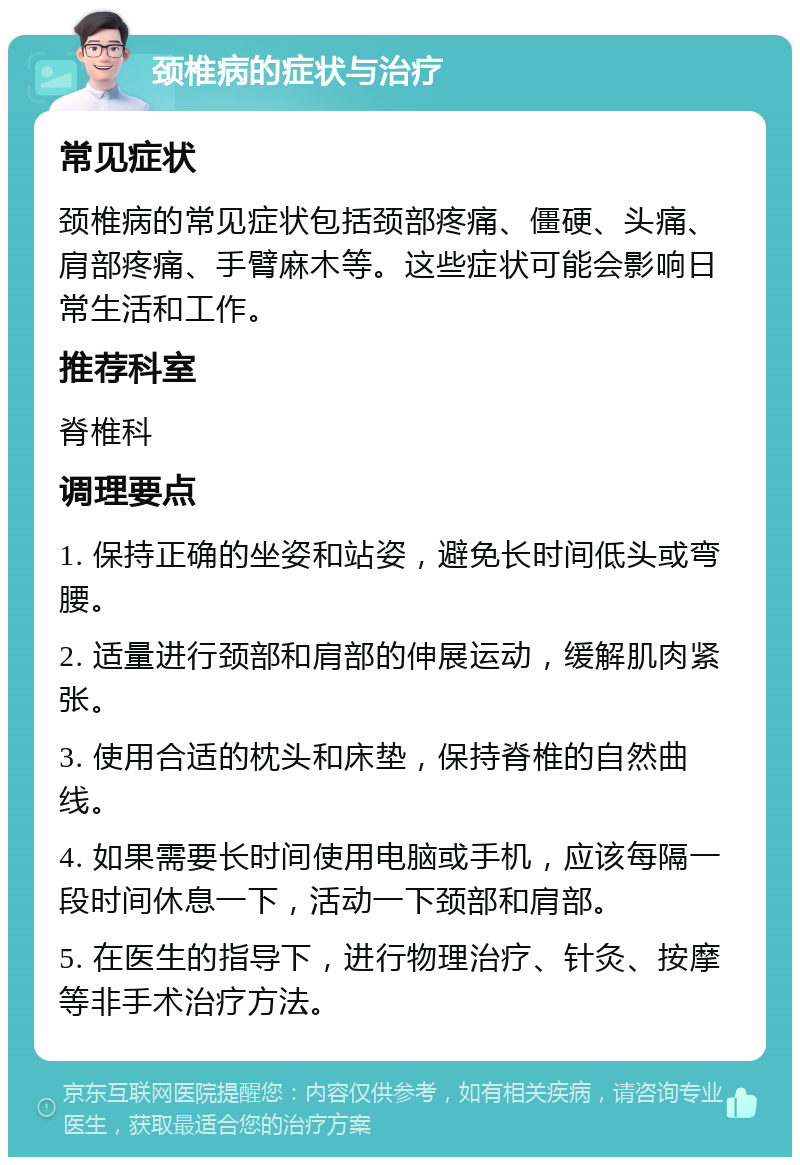 颈椎病的症状与治疗 常见症状 颈椎病的常见症状包括颈部疼痛、僵硬、头痛、肩部疼痛、手臂麻木等。这些症状可能会影响日常生活和工作。 推荐科室 脊椎科 调理要点 1. 保持正确的坐姿和站姿，避免长时间低头或弯腰。 2. 适量进行颈部和肩部的伸展运动，缓解肌肉紧张。 3. 使用合适的枕头和床垫，保持脊椎的自然曲线。 4. 如果需要长时间使用电脑或手机，应该每隔一段时间休息一下，活动一下颈部和肩部。 5. 在医生的指导下，进行物理治疗、针灸、按摩等非手术治疗方法。