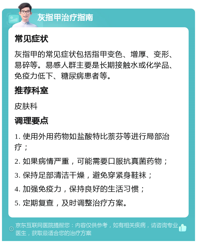 灰指甲治疗指南 常见症状 灰指甲的常见症状包括指甲变色、增厚、变形、易碎等。易感人群主要是长期接触水或化学品、免疫力低下、糖尿病患者等。 推荐科室 皮肤科 调理要点 1. 使用外用药物如盐酸特比萘芬等进行局部治疗； 2. 如果病情严重，可能需要口服抗真菌药物； 3. 保持足部清洁干燥，避免穿紧身鞋袜； 4. 加强免疫力，保持良好的生活习惯； 5. 定期复查，及时调整治疗方案。