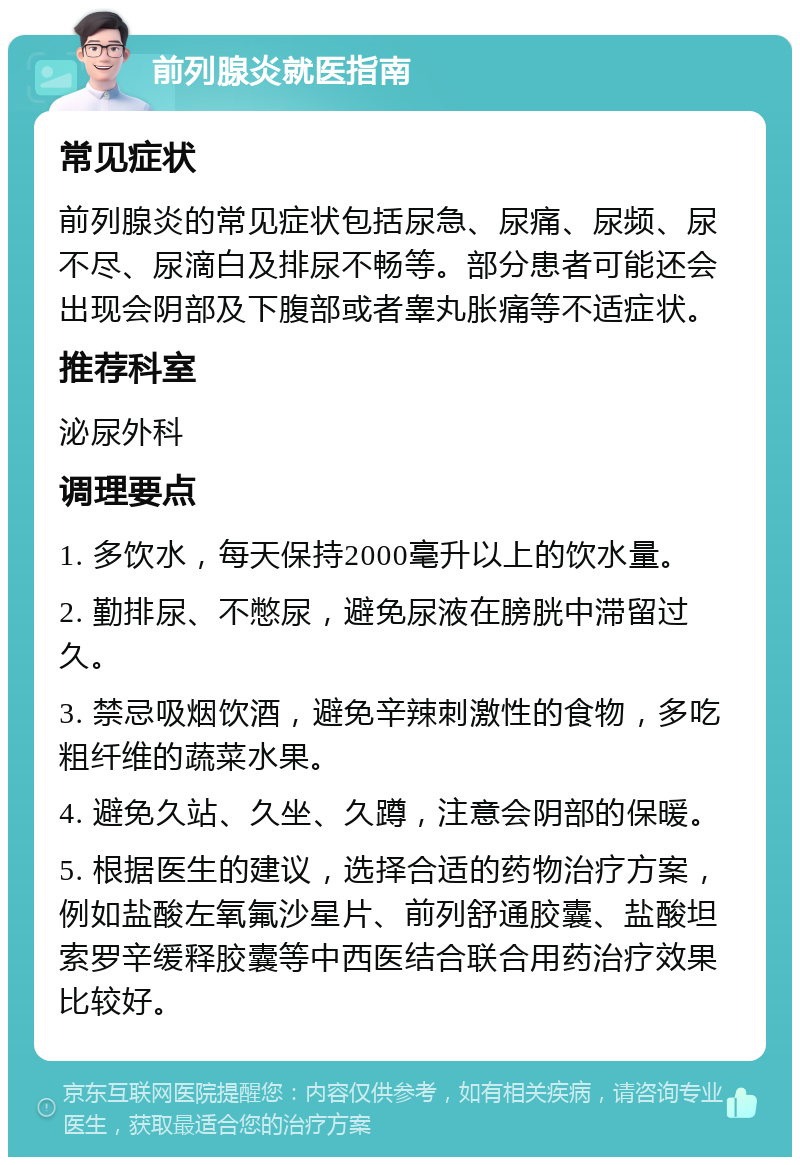 前列腺炎就医指南 常见症状 前列腺炎的常见症状包括尿急、尿痛、尿频、尿不尽、尿滴白及排尿不畅等。部分患者可能还会出现会阴部及下腹部或者睾丸胀痛等不适症状。 推荐科室 泌尿外科 调理要点 1. 多饮水，每天保持2000毫升以上的饮水量。 2. 勤排尿、不憋尿，避免尿液在膀胱中滞留过久。 3. 禁忌吸烟饮酒，避免辛辣刺激性的食物，多吃粗纤维的蔬菜水果。 4. 避免久站、久坐、久蹲，注意会阴部的保暖。 5. 根据医生的建议，选择合适的药物治疗方案，例如盐酸左氧氟沙星片、前列舒通胶囊、盐酸坦索罗辛缓释胶囊等中西医结合联合用药治疗效果比较好。