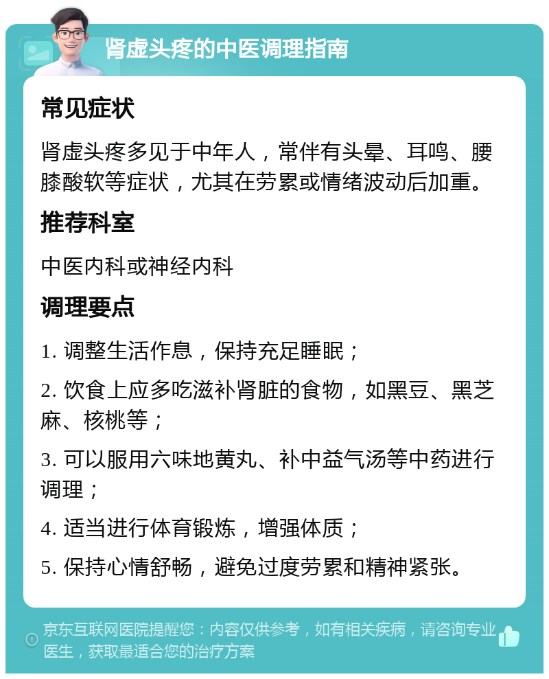 肾虚头疼的中医调理指南 常见症状 肾虚头疼多见于中年人，常伴有头晕、耳鸣、腰膝酸软等症状，尤其在劳累或情绪波动后加重。 推荐科室 中医内科或神经内科 调理要点 1. 调整生活作息，保持充足睡眠； 2. 饮食上应多吃滋补肾脏的食物，如黑豆、黑芝麻、核桃等； 3. 可以服用六味地黄丸、补中益气汤等中药进行调理； 4. 适当进行体育锻炼，增强体质； 5. 保持心情舒畅，避免过度劳累和精神紧张。