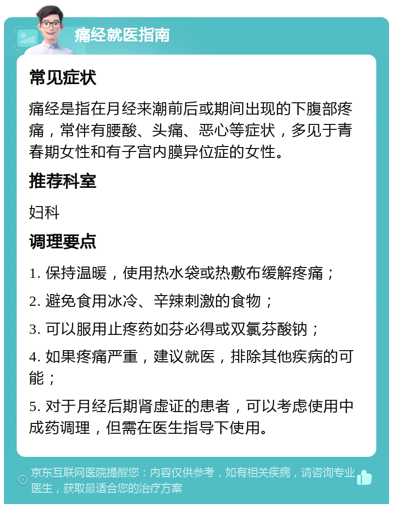 痛经就医指南 常见症状 痛经是指在月经来潮前后或期间出现的下腹部疼痛，常伴有腰酸、头痛、恶心等症状，多见于青春期女性和有子宫内膜异位症的女性。 推荐科室 妇科 调理要点 1. 保持温暖，使用热水袋或热敷布缓解疼痛； 2. 避免食用冰冷、辛辣刺激的食物； 3. 可以服用止疼药如芬必得或双氯芬酸钠； 4. 如果疼痛严重，建议就医，排除其他疾病的可能； 5. 对于月经后期肾虚证的患者，可以考虑使用中成药调理，但需在医生指导下使用。