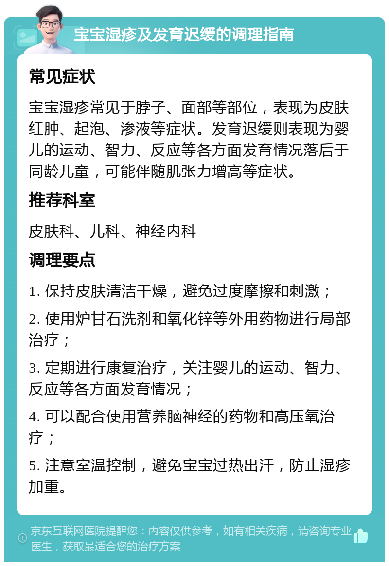 宝宝湿疹及发育迟缓的调理指南 常见症状 宝宝湿疹常见于脖子、面部等部位，表现为皮肤红肿、起泡、渗液等症状。发育迟缓则表现为婴儿的运动、智力、反应等各方面发育情况落后于同龄儿童，可能伴随肌张力增高等症状。 推荐科室 皮肤科、儿科、神经内科 调理要点 1. 保持皮肤清洁干燥，避免过度摩擦和刺激； 2. 使用炉甘石洗剂和氧化锌等外用药物进行局部治疗； 3. 定期进行康复治疗，关注婴儿的运动、智力、反应等各方面发育情况； 4. 可以配合使用营养脑神经的药物和高压氧治疗； 5. 注意室温控制，避免宝宝过热出汗，防止湿疹加重。