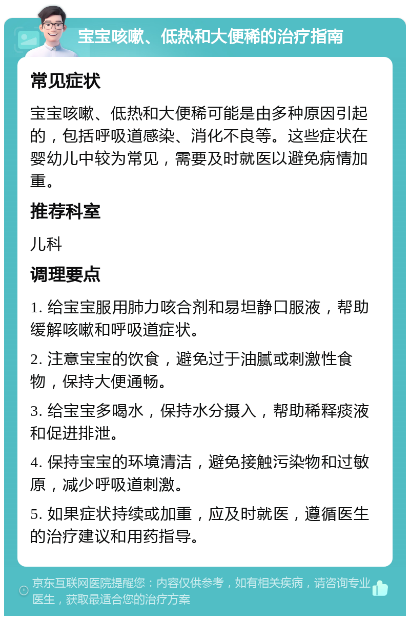 宝宝咳嗽、低热和大便稀的治疗指南 常见症状 宝宝咳嗽、低热和大便稀可能是由多种原因引起的，包括呼吸道感染、消化不良等。这些症状在婴幼儿中较为常见，需要及时就医以避免病情加重。 推荐科室 儿科 调理要点 1. 给宝宝服用肺力咳合剂和易坦静口服液，帮助缓解咳嗽和呼吸道症状。 2. 注意宝宝的饮食，避免过于油腻或刺激性食物，保持大便通畅。 3. 给宝宝多喝水，保持水分摄入，帮助稀释痰液和促进排泄。 4. 保持宝宝的环境清洁，避免接触污染物和过敏原，减少呼吸道刺激。 5. 如果症状持续或加重，应及时就医，遵循医生的治疗建议和用药指导。