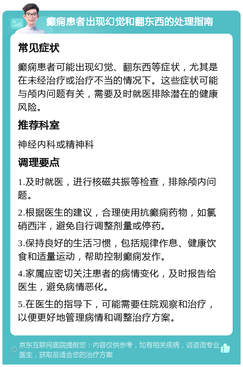 癫痫患者出现幻觉和翻东西的处理指南 常见症状 癫痫患者可能出现幻觉、翻东西等症状，尤其是在未经治疗或治疗不当的情况下。这些症状可能与颅内问题有关，需要及时就医排除潜在的健康风险。 推荐科室 神经内科或精神科 调理要点 1.及时就医，进行核磁共振等检查，排除颅内问题。 2.根据医生的建议，合理使用抗癫痫药物，如氯硝西泮，避免自行调整剂量或停药。 3.保持良好的生活习惯，包括规律作息、健康饮食和适量运动，帮助控制癫痫发作。 4.家属应密切关注患者的病情变化，及时报告给医生，避免病情恶化。 5.在医生的指导下，可能需要住院观察和治疗，以便更好地管理病情和调整治疗方案。