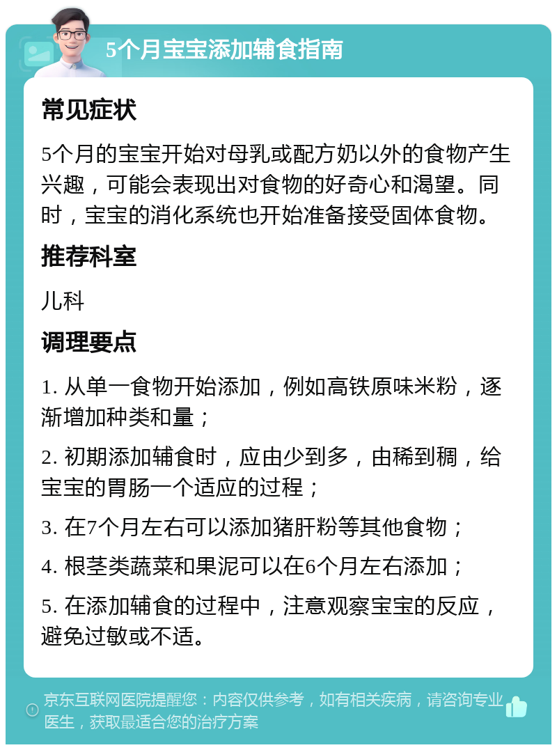 5个月宝宝添加辅食指南 常见症状 5个月的宝宝开始对母乳或配方奶以外的食物产生兴趣，可能会表现出对食物的好奇心和渴望。同时，宝宝的消化系统也开始准备接受固体食物。 推荐科室 儿科 调理要点 1. 从单一食物开始添加，例如高铁原味米粉，逐渐增加种类和量； 2. 初期添加辅食时，应由少到多，由稀到稠，给宝宝的胃肠一个适应的过程； 3. 在7个月左右可以添加猪肝粉等其他食物； 4. 根茎类蔬菜和果泥可以在6个月左右添加； 5. 在添加辅食的过程中，注意观察宝宝的反应，避免过敏或不适。