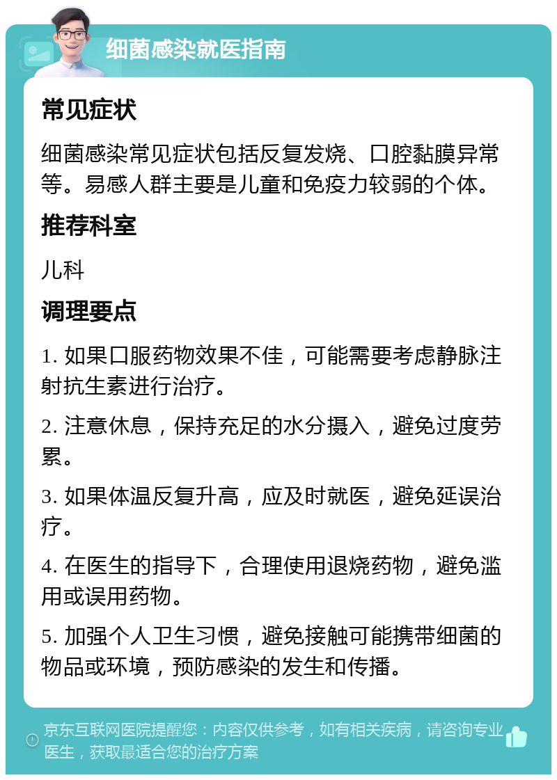 细菌感染就医指南 常见症状 细菌感染常见症状包括反复发烧、口腔黏膜异常等。易感人群主要是儿童和免疫力较弱的个体。 推荐科室 儿科 调理要点 1. 如果口服药物效果不佳，可能需要考虑静脉注射抗生素进行治疗。 2. 注意休息，保持充足的水分摄入，避免过度劳累。 3. 如果体温反复升高，应及时就医，避免延误治疗。 4. 在医生的指导下，合理使用退烧药物，避免滥用或误用药物。 5. 加强个人卫生习惯，避免接触可能携带细菌的物品或环境，预防感染的发生和传播。