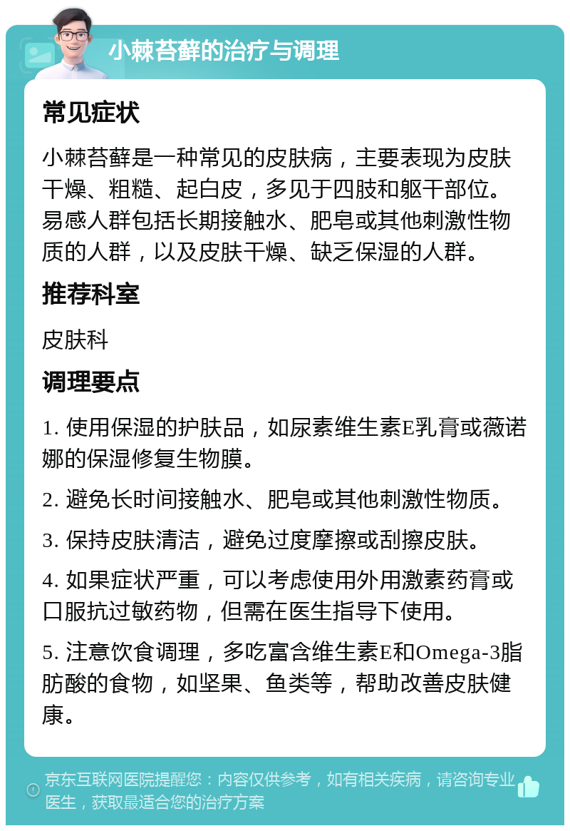 小棘苔藓的治疗与调理 常见症状 小棘苔藓是一种常见的皮肤病，主要表现为皮肤干燥、粗糙、起白皮，多见于四肢和躯干部位。易感人群包括长期接触水、肥皂或其他刺激性物质的人群，以及皮肤干燥、缺乏保湿的人群。 推荐科室 皮肤科 调理要点 1. 使用保湿的护肤品，如尿素维生素E乳膏或薇诺娜的保湿修复生物膜。 2. 避免长时间接触水、肥皂或其他刺激性物质。 3. 保持皮肤清洁，避免过度摩擦或刮擦皮肤。 4. 如果症状严重，可以考虑使用外用激素药膏或口服抗过敏药物，但需在医生指导下使用。 5. 注意饮食调理，多吃富含维生素E和Omega-3脂肪酸的食物，如坚果、鱼类等，帮助改善皮肤健康。