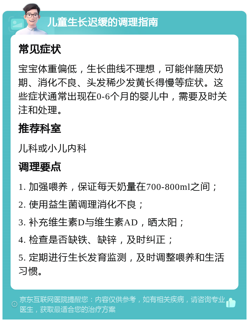 儿童生长迟缓的调理指南 常见症状 宝宝体重偏低，生长曲线不理想，可能伴随厌奶期、消化不良、头发稀少发黄长得慢等症状。这些症状通常出现在0-6个月的婴儿中，需要及时关注和处理。 推荐科室 儿科或小儿内科 调理要点 1. 加强喂养，保证每天奶量在700-800ml之间； 2. 使用益生菌调理消化不良； 3. 补充维生素D与维生素AD，晒太阳； 4. 检查是否缺铁、缺锌，及时纠正； 5. 定期进行生长发育监测，及时调整喂养和生活习惯。