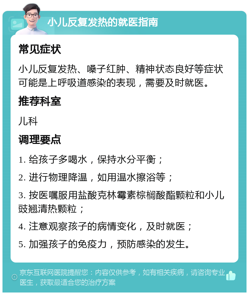 小儿反复发热的就医指南 常见症状 小儿反复发热、嗓子红肿、精神状态良好等症状可能是上呼吸道感染的表现，需要及时就医。 推荐科室 儿科 调理要点 1. 给孩子多喝水，保持水分平衡； 2. 进行物理降温，如用温水擦浴等； 3. 按医嘱服用盐酸克林霉素棕榈酸酯颗粒和小儿豉翘清热颗粒； 4. 注意观察孩子的病情变化，及时就医； 5. 加强孩子的免疫力，预防感染的发生。