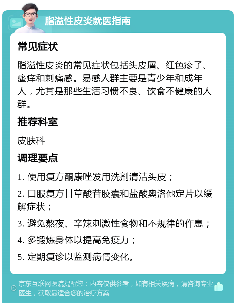 脂溢性皮炎就医指南 常见症状 脂溢性皮炎的常见症状包括头皮屑、红色疹子、瘙痒和刺痛感。易感人群主要是青少年和成年人，尤其是那些生活习惯不良、饮食不健康的人群。 推荐科室 皮肤科 调理要点 1. 使用复方酮康唑发用洗剂清洁头皮； 2. 口服复方甘草酸苷胶囊和盐酸奥洛他定片以缓解症状； 3. 避免熬夜、辛辣刺激性食物和不规律的作息； 4. 多锻炼身体以提高免疫力； 5. 定期复诊以监测病情变化。