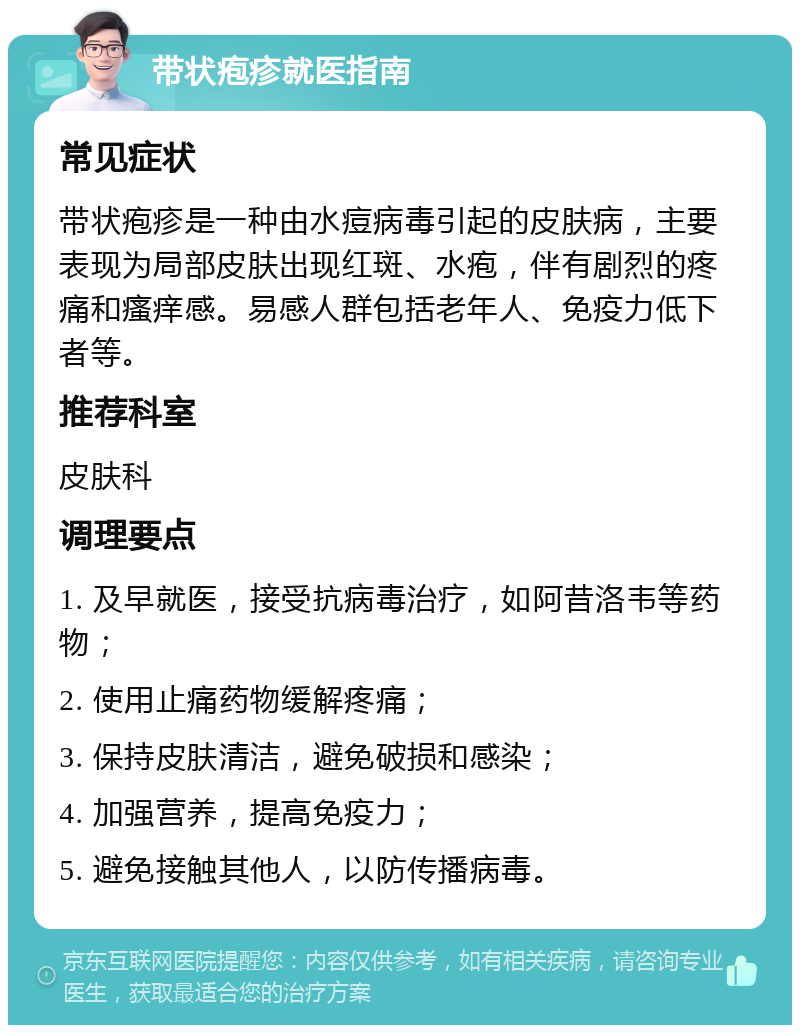 带状疱疹就医指南 常见症状 带状疱疹是一种由水痘病毒引起的皮肤病，主要表现为局部皮肤出现红斑、水疱，伴有剧烈的疼痛和瘙痒感。易感人群包括老年人、免疫力低下者等。 推荐科室 皮肤科 调理要点 1. 及早就医，接受抗病毒治疗，如阿昔洛韦等药物； 2. 使用止痛药物缓解疼痛； 3. 保持皮肤清洁，避免破损和感染； 4. 加强营养，提高免疫力； 5. 避免接触其他人，以防传播病毒。