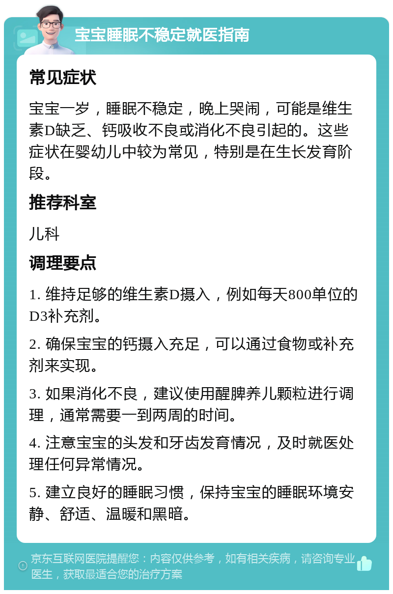 宝宝睡眠不稳定就医指南 常见症状 宝宝一岁，睡眠不稳定，晚上哭闹，可能是维生素D缺乏、钙吸收不良或消化不良引起的。这些症状在婴幼儿中较为常见，特别是在生长发育阶段。 推荐科室 儿科 调理要点 1. 维持足够的维生素D摄入，例如每天800单位的D3补充剂。 2. 确保宝宝的钙摄入充足，可以通过食物或补充剂来实现。 3. 如果消化不良，建议使用醒脾养儿颗粒进行调理，通常需要一到两周的时间。 4. 注意宝宝的头发和牙齿发育情况，及时就医处理任何异常情况。 5. 建立良好的睡眠习惯，保持宝宝的睡眠环境安静、舒适、温暖和黑暗。