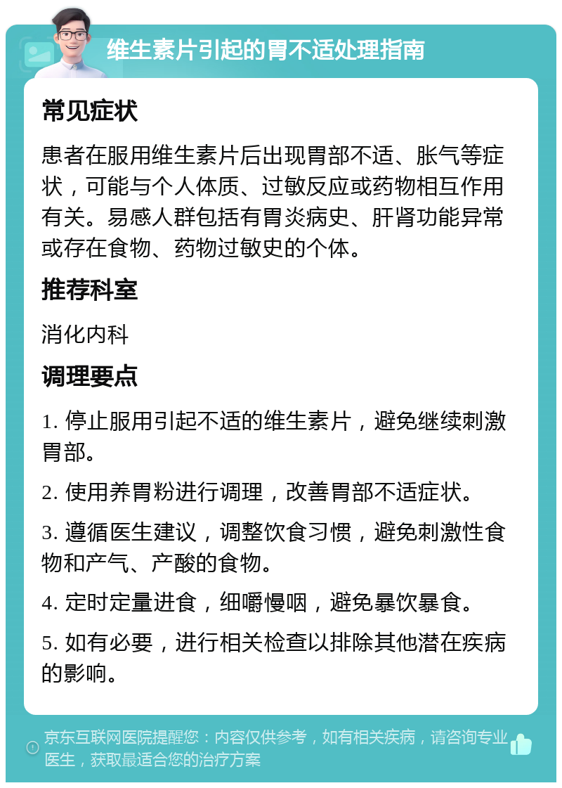 维生素片引起的胃不适处理指南 常见症状 患者在服用维生素片后出现胃部不适、胀气等症状，可能与个人体质、过敏反应或药物相互作用有关。易感人群包括有胃炎病史、肝肾功能异常或存在食物、药物过敏史的个体。 推荐科室 消化内科 调理要点 1. 停止服用引起不适的维生素片，避免继续刺激胃部。 2. 使用养胃粉进行调理，改善胃部不适症状。 3. 遵循医生建议，调整饮食习惯，避免刺激性食物和产气、产酸的食物。 4. 定时定量进食，细嚼慢咽，避免暴饮暴食。 5. 如有必要，进行相关检查以排除其他潜在疾病的影响。