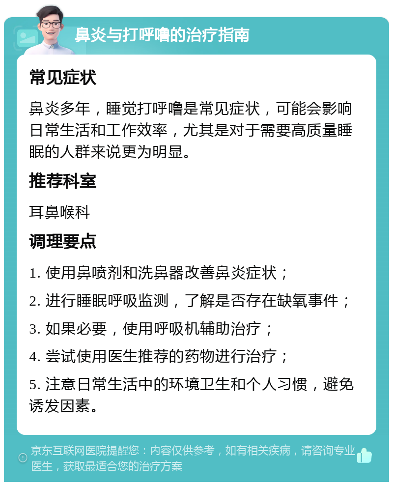 鼻炎与打呼噜的治疗指南 常见症状 鼻炎多年，睡觉打呼噜是常见症状，可能会影响日常生活和工作效率，尤其是对于需要高质量睡眠的人群来说更为明显。 推荐科室 耳鼻喉科 调理要点 1. 使用鼻喷剂和洗鼻器改善鼻炎症状； 2. 进行睡眠呼吸监测，了解是否存在缺氧事件； 3. 如果必要，使用呼吸机辅助治疗； 4. 尝试使用医生推荐的药物进行治疗； 5. 注意日常生活中的环境卫生和个人习惯，避免诱发因素。