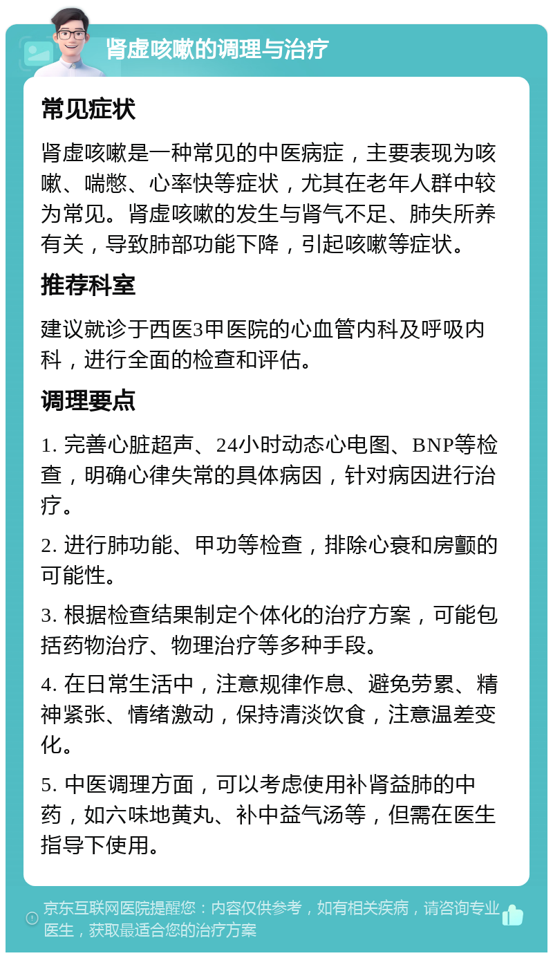 肾虚咳嗽的调理与治疗 常见症状 肾虚咳嗽是一种常见的中医病症，主要表现为咳嗽、喘憋、心率快等症状，尤其在老年人群中较为常见。肾虚咳嗽的发生与肾气不足、肺失所养有关，导致肺部功能下降，引起咳嗽等症状。 推荐科室 建议就诊于西医3甲医院的心血管内科及呼吸内科，进行全面的检查和评估。 调理要点 1. 完善心脏超声、24小时动态心电图、BNP等检查，明确心律失常的具体病因，针对病因进行治疗。 2. 进行肺功能、甲功等检查，排除心衰和房颤的可能性。 3. 根据检查结果制定个体化的治疗方案，可能包括药物治疗、物理治疗等多种手段。 4. 在日常生活中，注意规律作息、避免劳累、精神紧张、情绪激动，保持清淡饮食，注意温差变化。 5. 中医调理方面，可以考虑使用补肾益肺的中药，如六味地黄丸、补中益气汤等，但需在医生指导下使用。