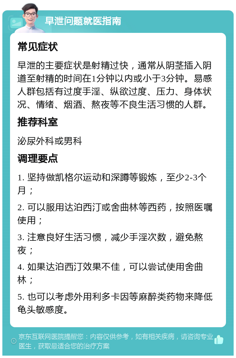 早泄问题就医指南 常见症状 早泄的主要症状是射精过快，通常从阴茎插入阴道至射精的时间在1分钟以内或小于3分钟。易感人群包括有过度手淫、纵欲过度、压力、身体状况、情绪、烟酒、熬夜等不良生活习惯的人群。 推荐科室 泌尿外科或男科 调理要点 1. 坚持做凯格尔运动和深蹲等锻炼，至少2-3个月； 2. 可以服用达泊西汀或舍曲林等西药，按照医嘱使用； 3. 注意良好生活习惯，减少手淫次数，避免熬夜； 4. 如果达泊西汀效果不佳，可以尝试使用舍曲林； 5. 也可以考虑外用利多卡因等麻醉类药物来降低龟头敏感度。