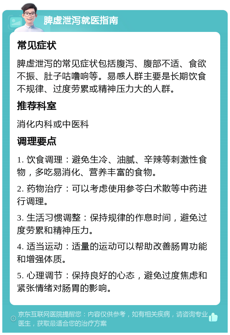 脾虚泄泻就医指南 常见症状 脾虚泄泻的常见症状包括腹泻、腹部不适、食欲不振、肚子咕噜响等。易感人群主要是长期饮食不规律、过度劳累或精神压力大的人群。 推荐科室 消化内科或中医科 调理要点 1. 饮食调理：避免生冷、油腻、辛辣等刺激性食物，多吃易消化、营养丰富的食物。 2. 药物治疗：可以考虑使用参苓白术散等中药进行调理。 3. 生活习惯调整：保持规律的作息时间，避免过度劳累和精神压力。 4. 适当运动：适量的运动可以帮助改善肠胃功能和增强体质。 5. 心理调节：保持良好的心态，避免过度焦虑和紧张情绪对肠胃的影响。