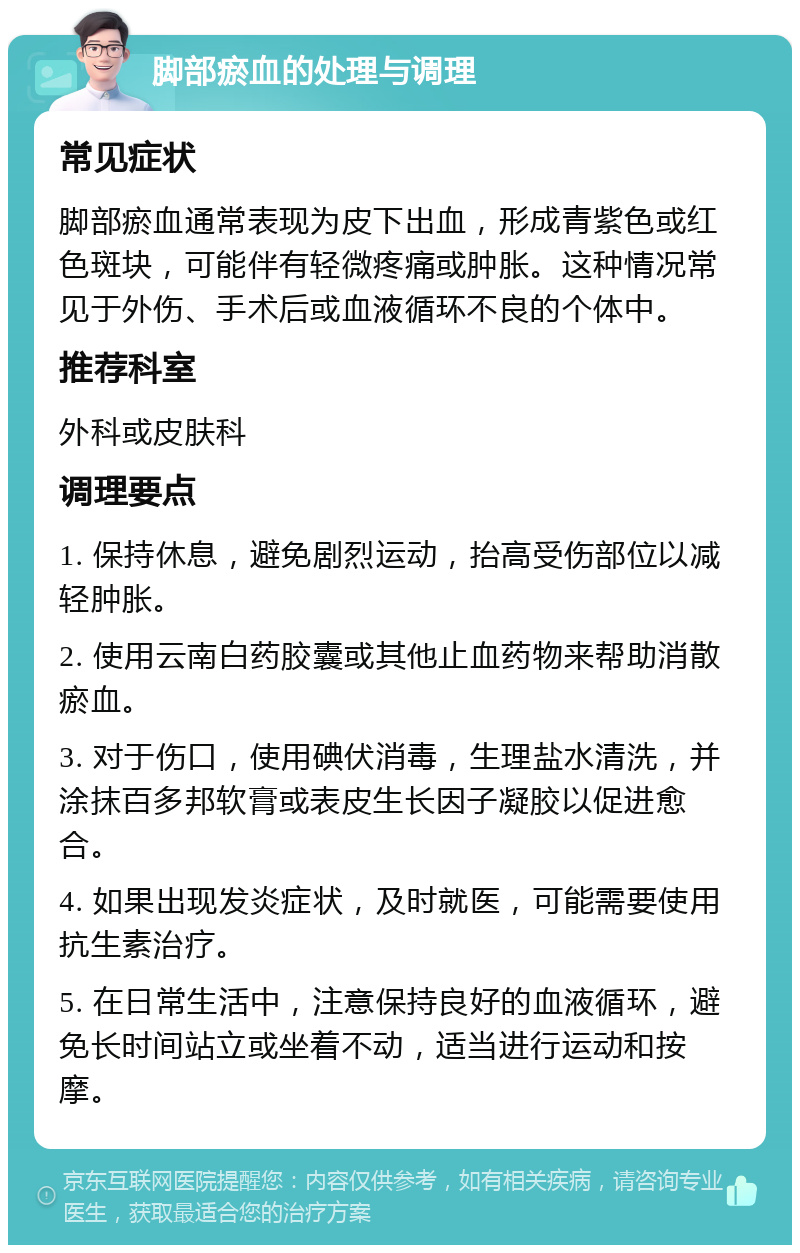 脚部瘀血的处理与调理 常见症状 脚部瘀血通常表现为皮下出血，形成青紫色或红色斑块，可能伴有轻微疼痛或肿胀。这种情况常见于外伤、手术后或血液循环不良的个体中。 推荐科室 外科或皮肤科 调理要点 1. 保持休息，避免剧烈运动，抬高受伤部位以减轻肿胀。 2. 使用云南白药胶囊或其他止血药物来帮助消散瘀血。 3. 对于伤口，使用碘伏消毒，生理盐水清洗，并涂抹百多邦软膏或表皮生长因子凝胶以促进愈合。 4. 如果出现发炎症状，及时就医，可能需要使用抗生素治疗。 5. 在日常生活中，注意保持良好的血液循环，避免长时间站立或坐着不动，适当进行运动和按摩。